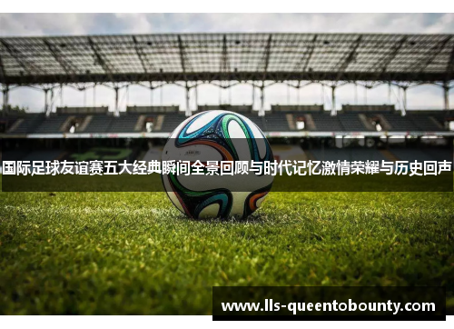 国际足球友谊赛五大经典瞬间全景回顾与时代记忆激情荣耀与历史回声 国际足球友谊赛五大经典瞬间全景回顾与时代记忆激情荣耀与历史回声